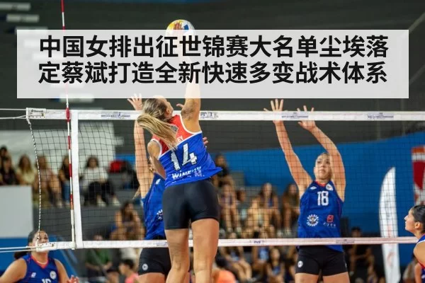 中国女排出征世锦赛大名单尘埃落定蔡斌打造全新快速多变战术体系